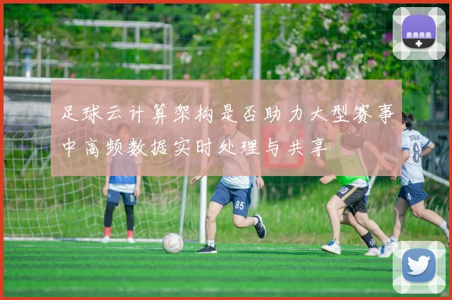 足球云计算架构是否助力大型赛事中高频数据实时处理与共享