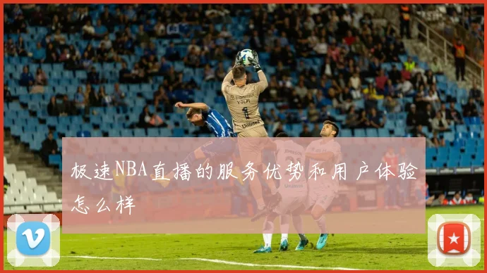 极速NBA直播的服务优势和用户体验怎么样